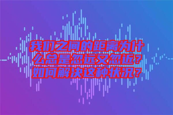 我們之間的距離為什么總是忽遠又忽近？如何解決這種狀況？