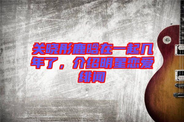 關(guān)曉彤鹿晗在一起幾年了，介紹明星戀愛緋聞