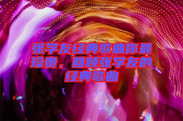 張學(xué)友經(jīng)典歌曲你最珍貴，回顧張學(xué)友的經(jīng)典歌曲