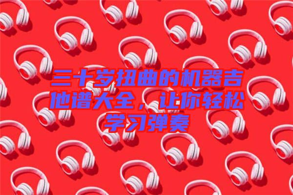 三十歲扭曲的機(jī)器吉他譜大全，讓你輕松學(xué)習(xí)彈奏