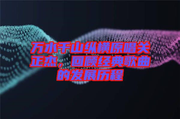 萬水千山縱橫原唱關(guān)正杰，回顧經(jīng)典歌曲的發(fā)展歷程