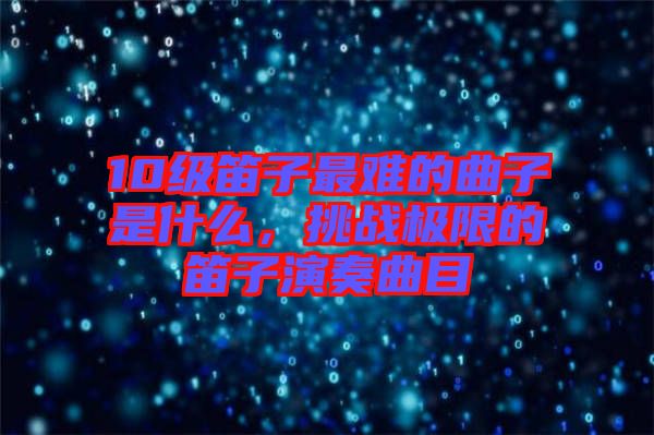 10級笛子最難的曲子是什么，挑戰(zhàn)極限的笛子演奏曲目