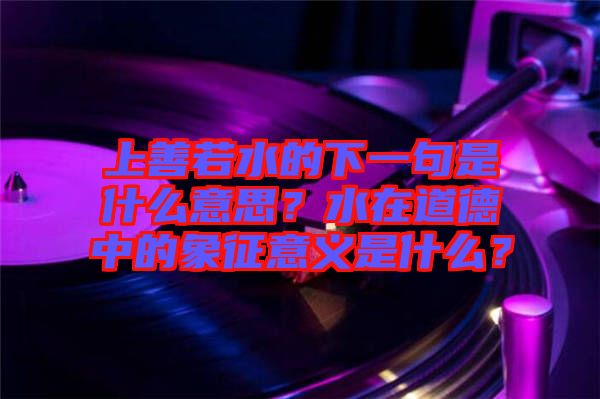 上善若水的下一句是什么意思？水在道德中的象征意義是什么？