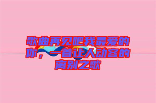 歌曲再見吧我最愛的你，一首讓人動(dòng)容的離別之歌