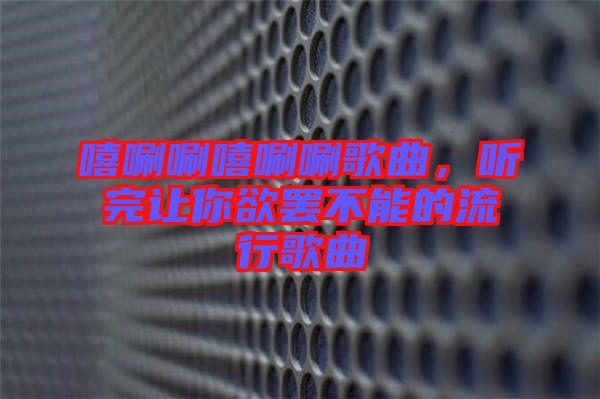 嘻唰唰嘻唰唰歌曲，聽完讓你欲罷不能的流行歌曲
