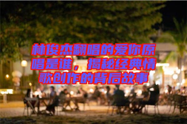 林俊杰翻唱的愛你原唱是誰，揭秘經(jīng)典情歌創(chuàng)作的背后故事