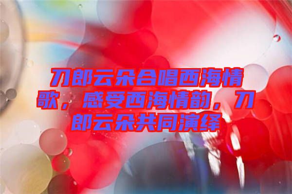 刀郎云朵合唱西海情歌，感受西海情韻，刀郎云朵共同演繹