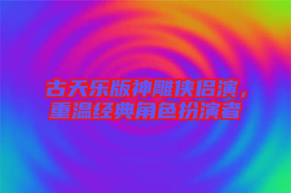 古天樂版神雕俠侶演，重溫經(jīng)典角色扮演者