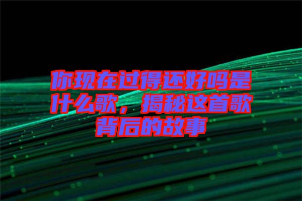 你現(xiàn)在過得還好嗎是什么歌，揭秘這首歌背后的故事