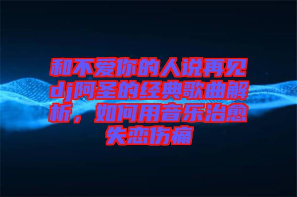 和不愛(ài)你的人說(shuō)再見(jiàn)dj阿圣的經(jīng)典歌曲解析，如何用音樂(lè)治愈失戀傷痛