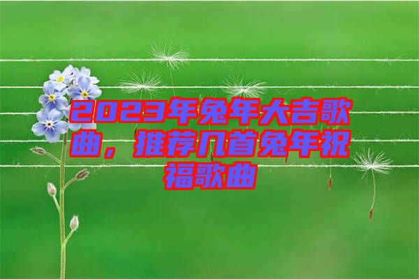 2023年兔年大吉歌曲，推薦幾首兔年祝福歌曲