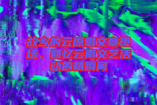 故鄉(xiāng)的云原唱文章現(xiàn)場(chǎng)，回憶云南文藝活動(dòng)的精瞬間