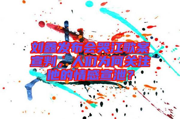 劉鑫發(fā)布會哭江歌案宣判，人們?yōu)楹侮P(guān)注他的情感宣泄？