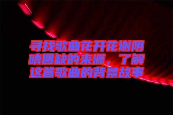 尋找歌曲花開花謝陰晴圓缺的來源，了解這首歌曲的背景故事