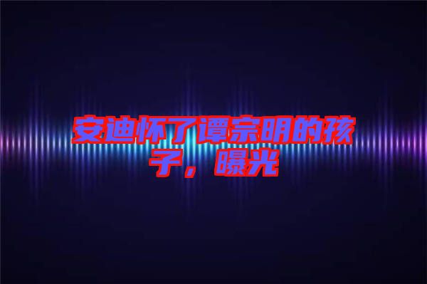 安迪懷了譚宗明的孩子，曝光