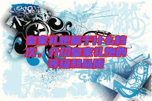 皇家禮炮屬于什么檔次，介紹皇家禮炮的等級(jí)和品質(zhì)