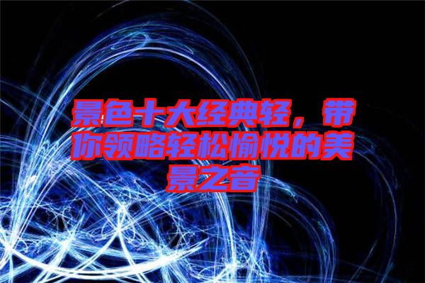 景色十大經(jīng)典輕，帶你領(lǐng)略輕松愉悅的美景之音