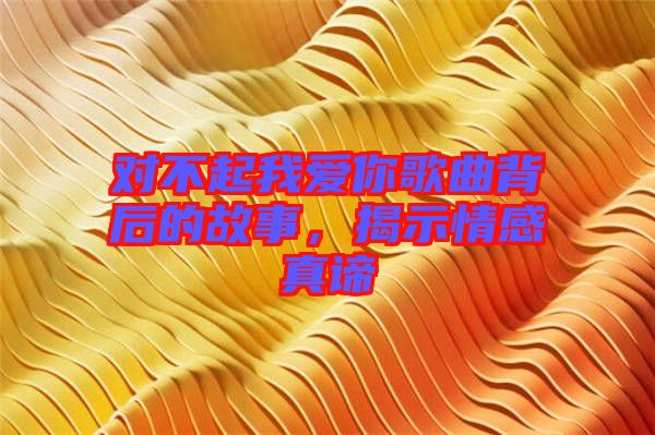 對不起我愛你歌曲背后的故事，揭示情感真諦