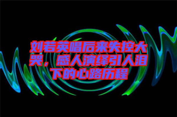 劉若英唱后來失控大哭，感人演繹引人淚下的心路歷程