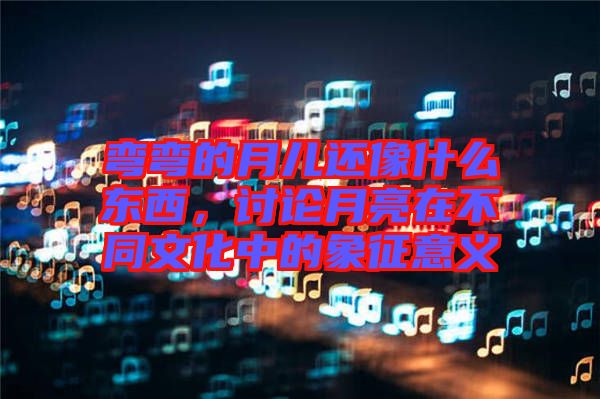 彎彎的月兒還像什么東西，討論月亮在不同文化中的象征意義
