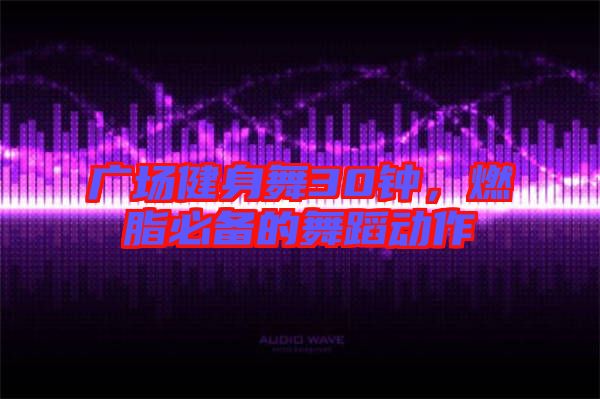 廣場健身舞30鐘，燃脂必備的舞蹈動(dòng)作