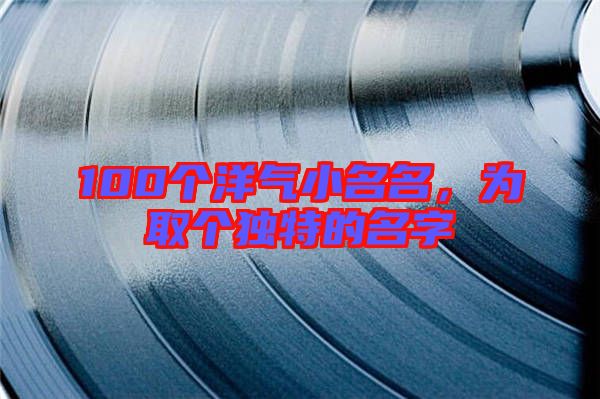100個(gè)洋氣小名名，為取個(gè)獨(dú)特的名字