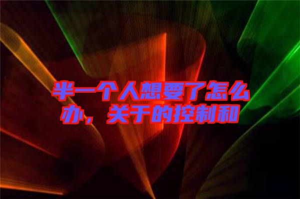 半一個人想要了怎么辦，關(guān)于的控制和