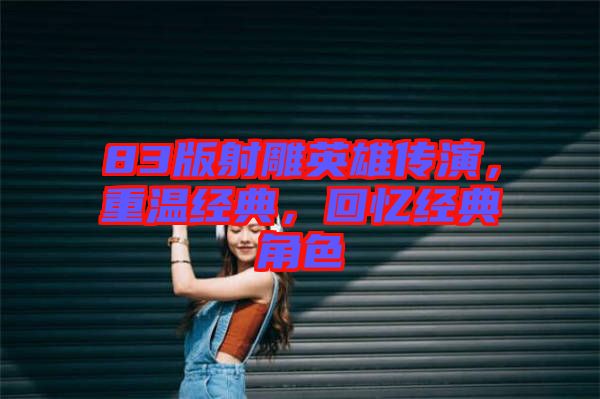 83版射雕英雄傳演，重溫經(jīng)典，回憶經(jīng)典角色