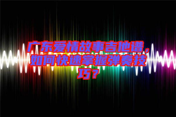 廣東愛情故事吉他譜，如何快速掌握彈奏技巧？