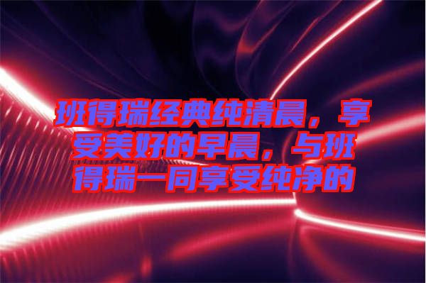 班得瑞經(jīng)典純清晨，享受美好的早晨，與班得瑞一同享受純凈的