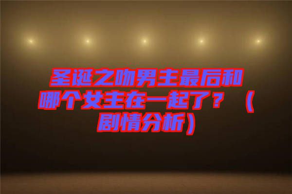 圣誕之吻男主最后和哪個女主在一起了？（劇情分析）