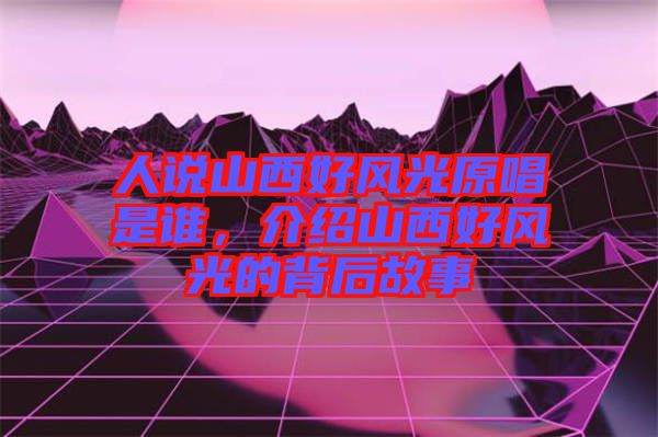 人說(shuō)山西好風(fēng)光原唱是誰(shuí)，介紹山西好風(fēng)光的背后故事
