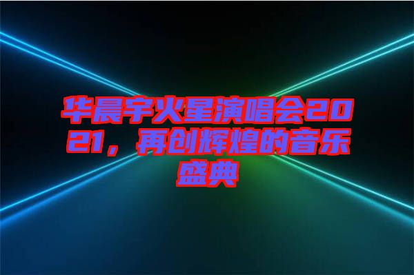 華晨宇火星演唱會2021，再創(chuàng)輝煌的音樂盛典