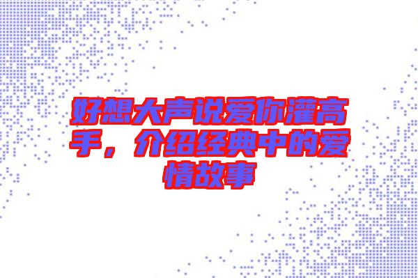 好想大聲說(shuō)愛(ài)你灌高手，介紹經(jīng)典中的愛(ài)情故事