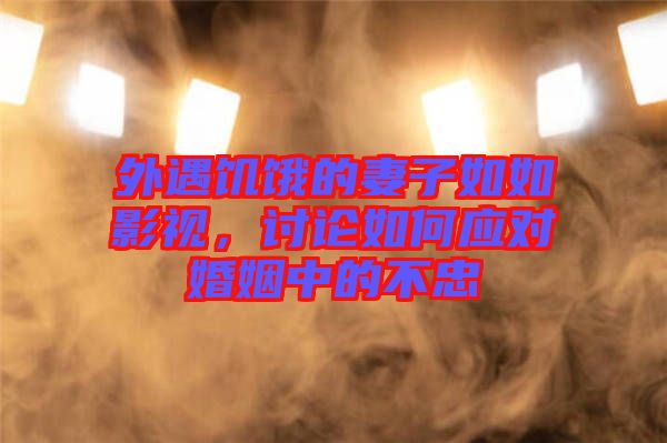 外遇饑餓的妻子如如影視，討論如何應(yīng)對婚姻中的不忠