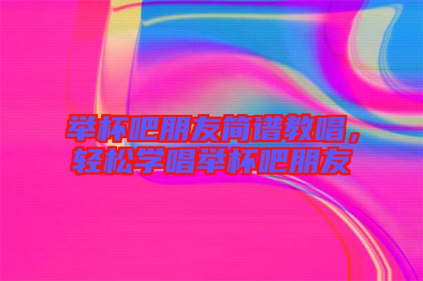 舉杯吧朋友簡譜教唱，輕松學唱舉杯吧朋友