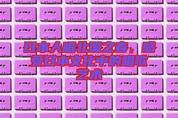日本人唱北國之春，感受日本文化中的唱歌藝術