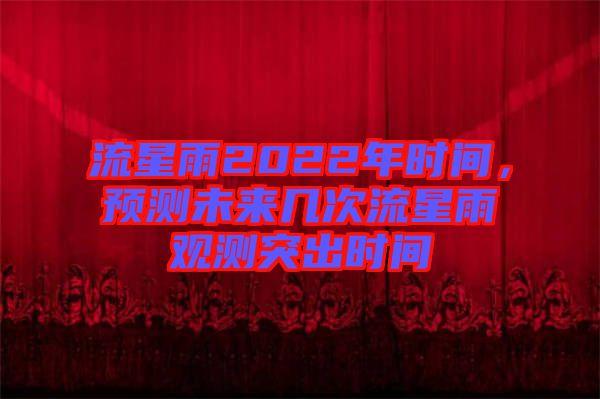 流星雨2022年時(shí)間，預(yù)測(cè)未來(lái)幾次流星雨觀測(cè)突出時(shí)間