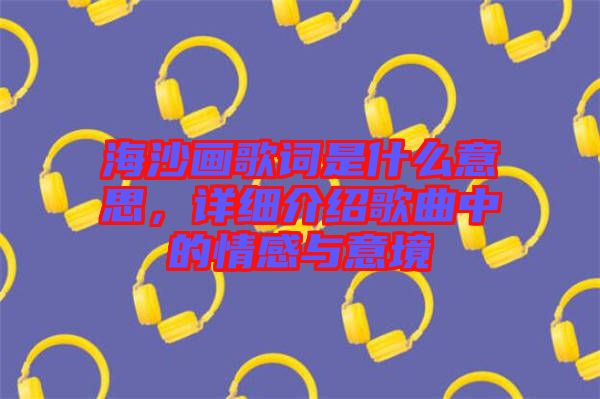 海沙畫歌詞是什么意思，詳細(xì)介紹歌曲中的情感與意境