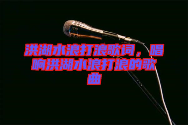 洪湖水浪打浪歌詞，唱響洪湖水浪打浪的歌曲