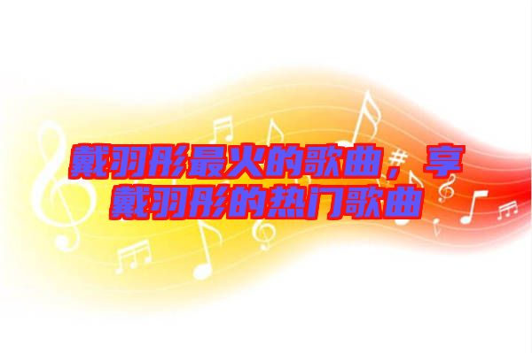 戴羽彤最火的歌曲，享戴羽彤的熱門歌曲