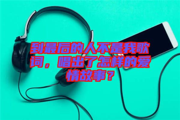 到最后的人不是我歌詞，唱出了怎樣的愛情故事？