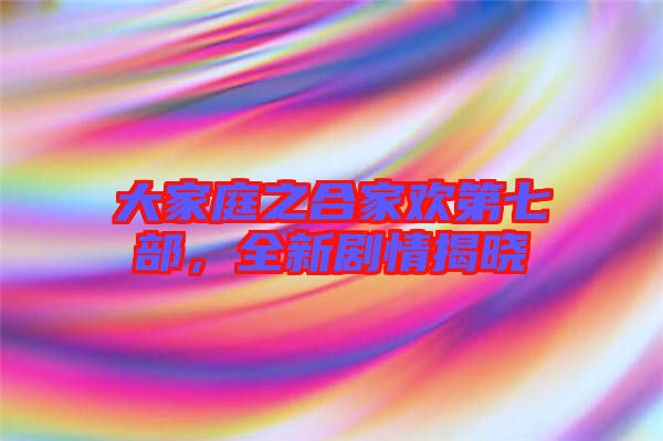 大家庭之合家歡第七部，全新劇情揭曉