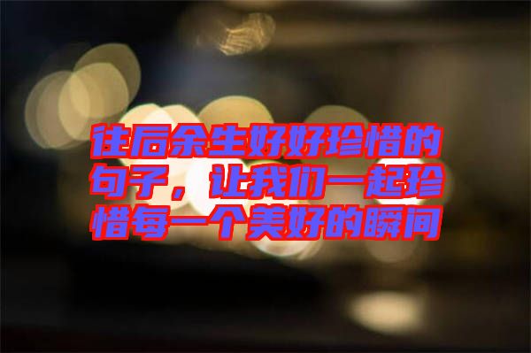往后余生好好珍惜的句子，讓我們一起珍惜每一個美好的瞬間
