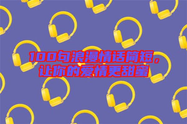 100句浪漫情話簡短，讓你的愛情更甜蜜