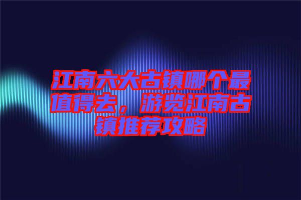 江南六大古鎮(zhèn)哪個(gè)最值得去，游覽江南古鎮(zhèn)推薦攻略