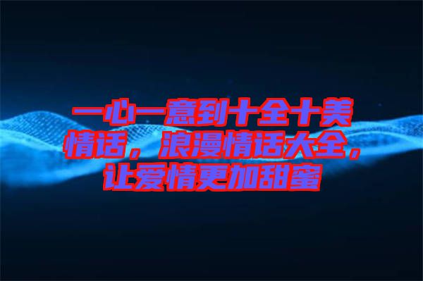 一心一意到十全十美情話，浪漫情話大全，讓愛情更加甜蜜