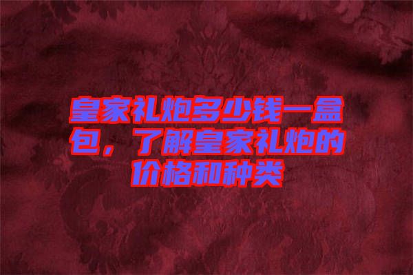 皇家禮炮多少錢一盒包，了解皇家禮炮的價格和種類