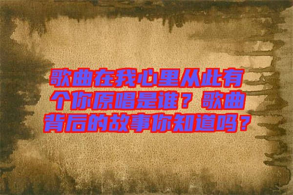 歌曲在我心里從此有個你原唱是誰？歌曲背后的故事你知道嗎？