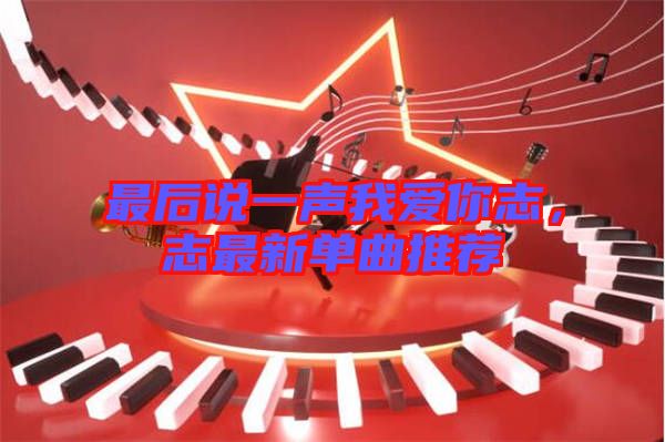 最后說(shuō)一聲我愛(ài)你志，志最新單曲推薦